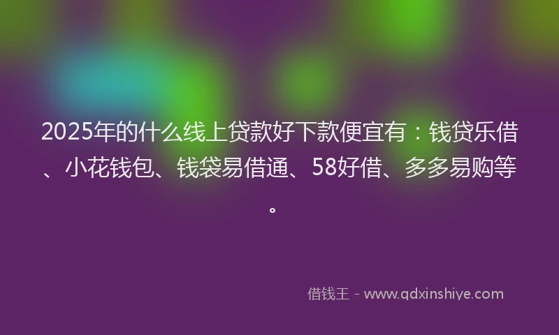 2025年的什么线上贷款好下款便宜有：钱贷乐借、小花钱包、钱袋易借通、58好借、多多易购等。