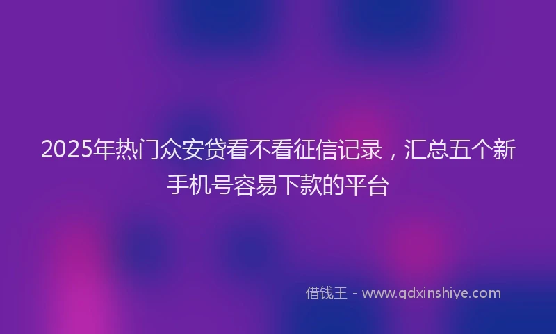 2025年热门众安贷看不看征信记录，汇总五个新手机号容易下款的平台