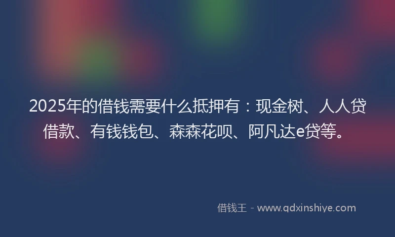 2025年的借钱需要什么抵押有：现金树、人人贷借款、有钱钱包、森森花呗、阿凡达e贷等。