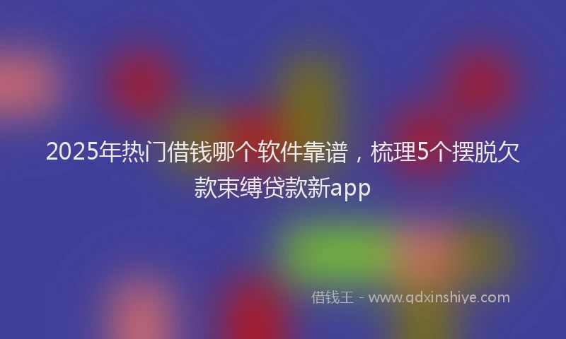 2025年热门借钱哪个软件靠谱，梳理5个摆脱欠款束缚贷款新app