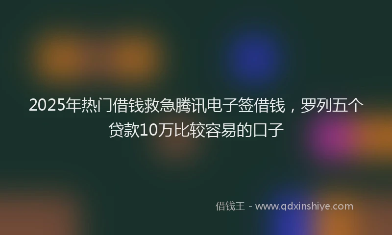2025年热门借钱救急腾讯电子签借钱，罗列五个贷款10万比较容易的口子