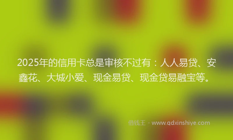 2025年的信用卡总是审核不过有：人人易贷、安鑫花、大城小爱、现金易贷、现金贷易融宝等。