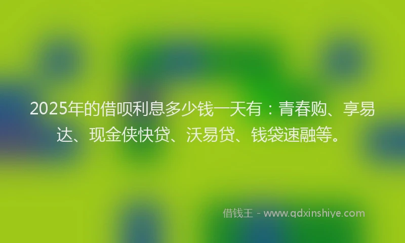 2025年的借呗利息多少钱一天有：青春购、享易达、现金侠快贷、沃易贷、钱袋速融等。