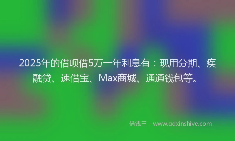 2025年的借呗借5万一年利息有：现用分期、疾融贷、速借宝、Max商城、通通钱包等。