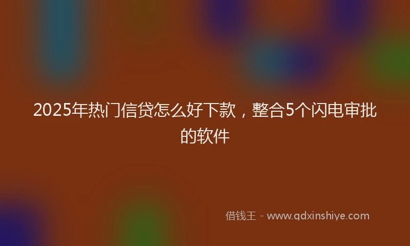 2025年热门信贷怎么好下款，整合5个闪电审批的软件