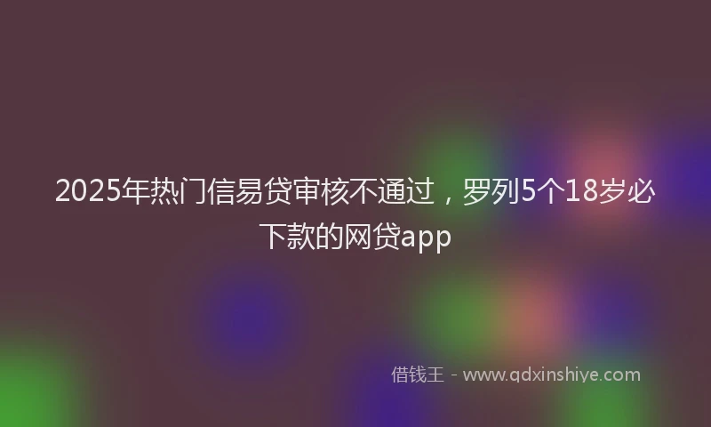 2025年热门信易贷审核不通过，罗列5个18岁必下款的网贷app