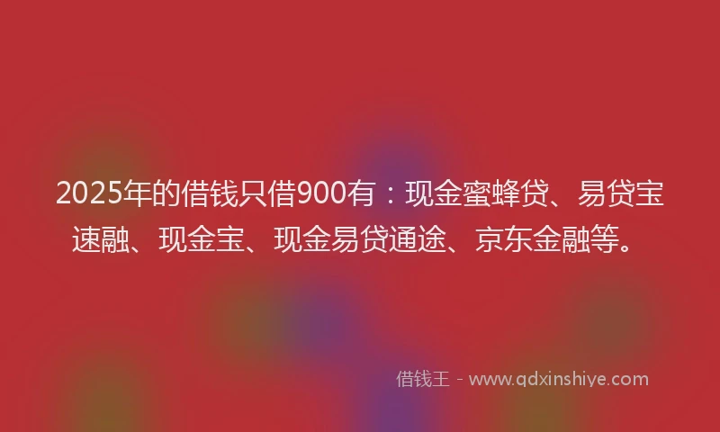 2025年的借钱只借900有：现金蜜蜂贷、易贷宝速融、现金宝、现金易贷通途、京东金融等。
