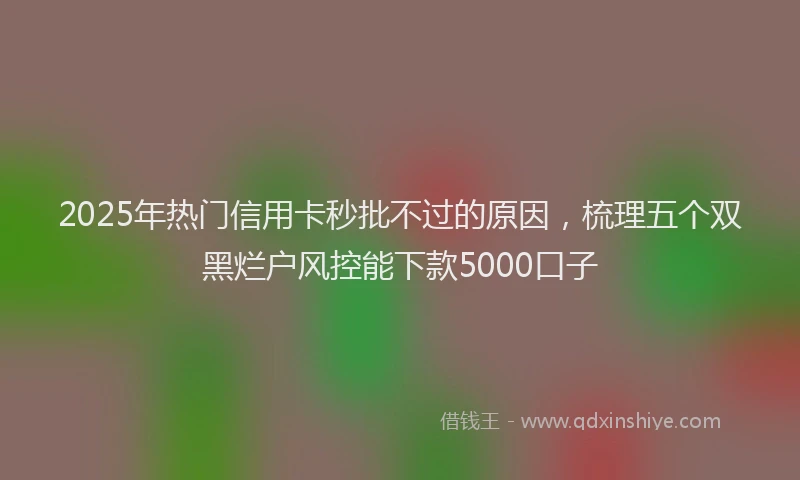 2025年热门信用卡秒批不过的原因，梳理五个双黑烂户风控能下款5000口子