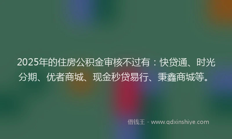 2025年的住房公积金审核不过有：快贷通、时光分期、优者商城、现金秒贷易行、秉鑫商城等。