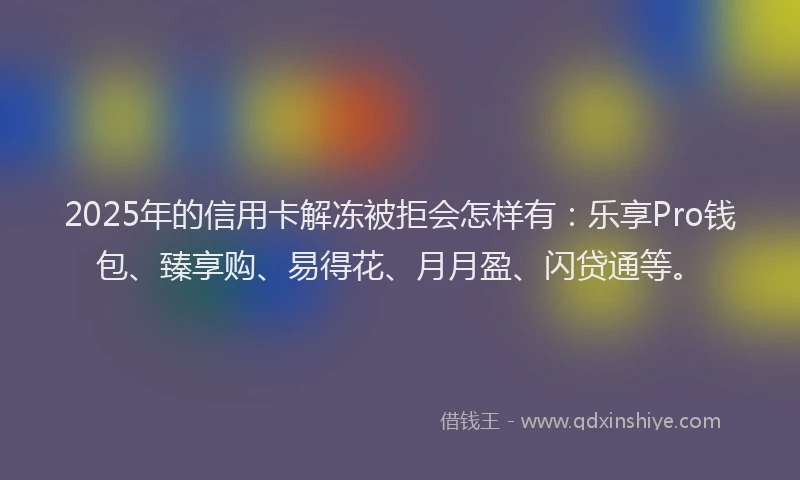 2025年的信用卡解冻被拒会怎样有：乐享Pro钱包、臻享购、易得花、月月盈、闪贷通等。