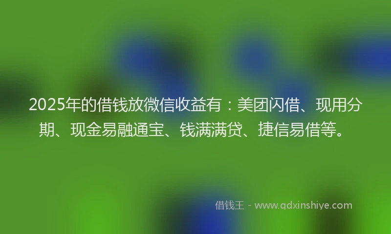 2025年的借钱放微信收益有：美团闪借、现用分期、现金易融通宝、钱满满贷、捷信易借等。