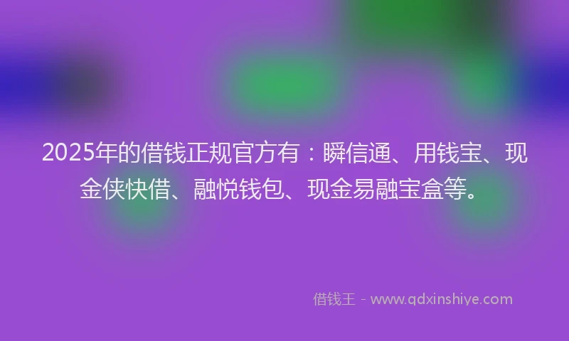 2025年的借钱正规官方有：瞬信通、用钱宝、现金侠快借、融悦钱包、现金易融宝盒等。