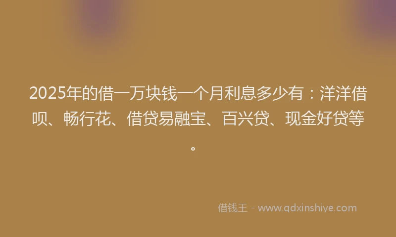 2025年的借一万块钱一个月利息多少有：洋洋借呗、畅行花、借贷易融宝、百兴贷、现金好贷等。