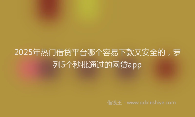2025年热门借贷平台哪个容易下款又安全的，罗列5个秒批通过的网贷app