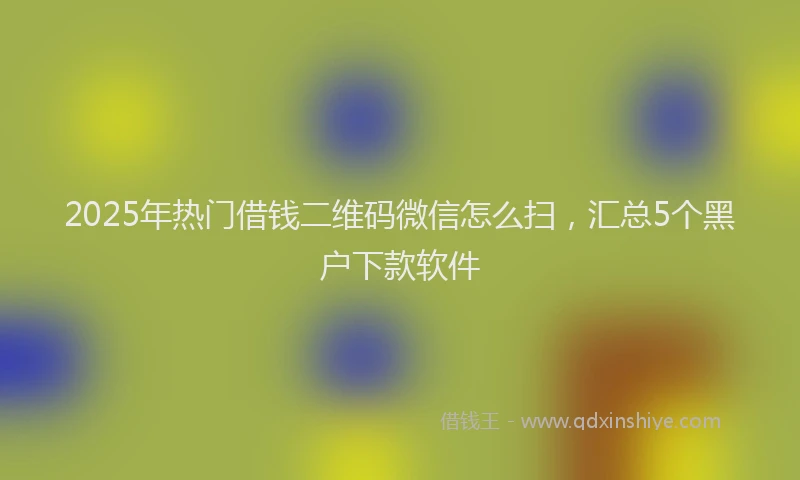 2025年热门借钱二维码微信怎么扫，汇总5个黑户下款软件