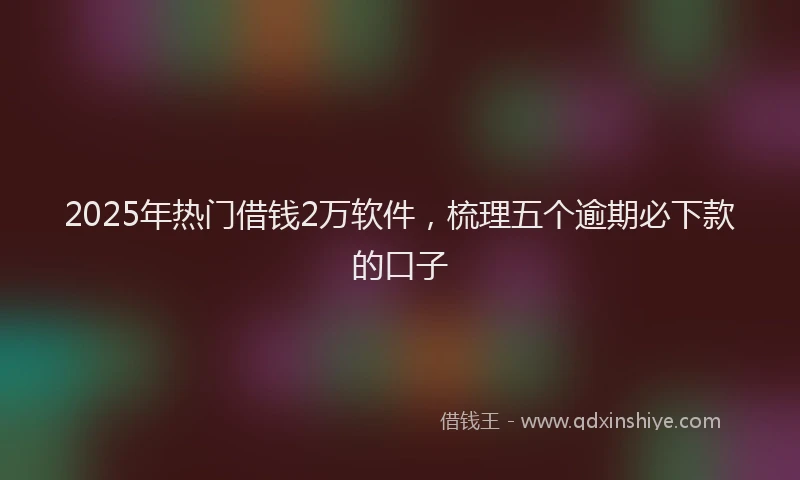 2025年热门借钱2万软件，梳理五个逾期必下款的口子