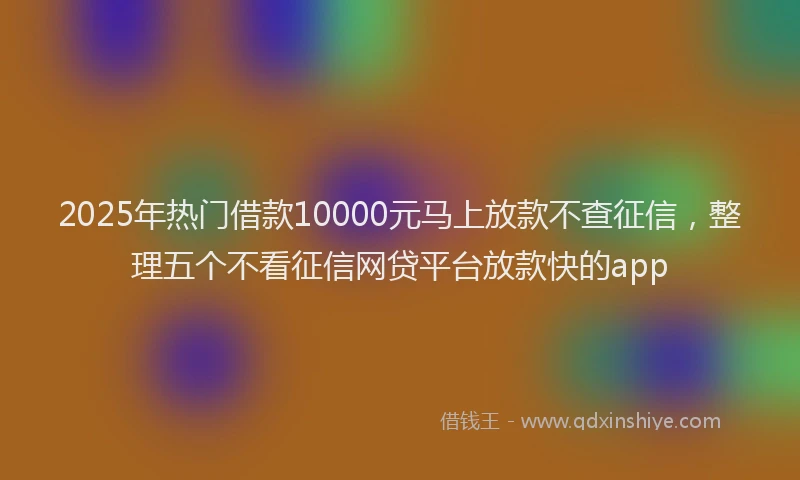 2025年热门借款10000元马上放款不查征信，整理五个不看征信网贷平台放款快的app