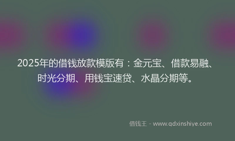 2025年的借钱放款模版有：金元宝、借款易融、时光分期、用钱宝速贷、水晶分期等。