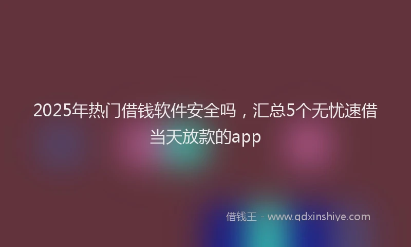 2025年热门借钱软件安全吗，汇总5个无忧速借当天放款的app