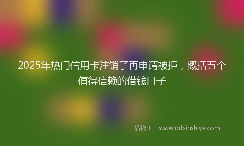 2025年热门信用卡注销了再申请被拒，概括五个值得信赖的借钱口子