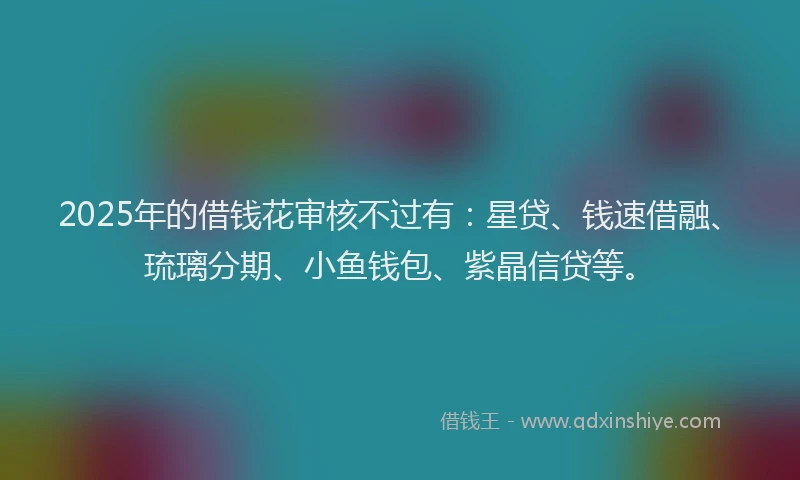2025年的借钱花审核不过有：星贷、钱速借融、琉璃分期、小鱼钱包、紫晶信贷等。