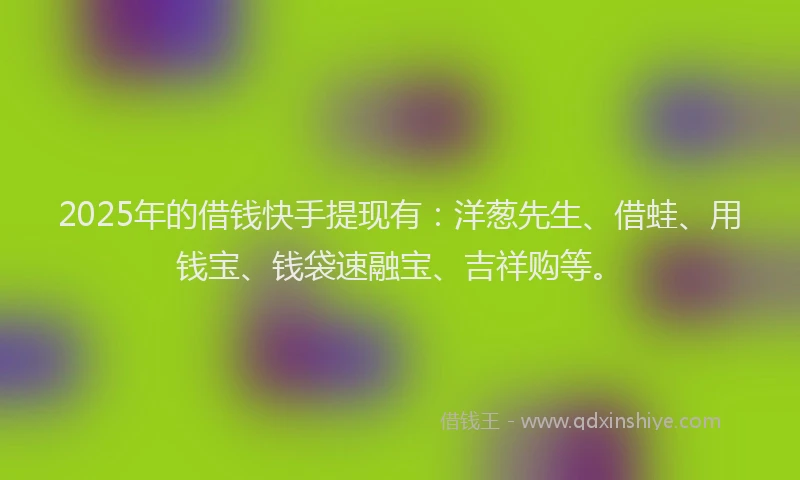 2025年的借钱快手提现有：洋葱先生、借蛙、用钱宝、钱袋速融宝、吉祥购等。