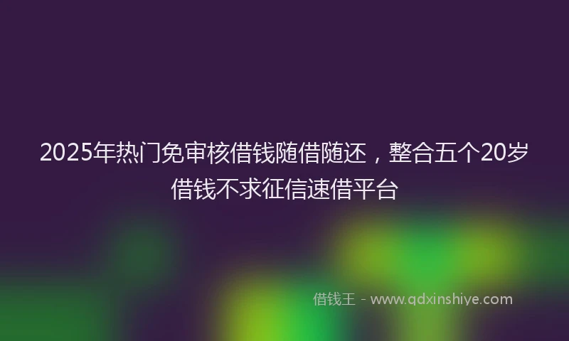2025年热门免审核借钱随借随还，整合五个20岁借钱不求征信速借平台
