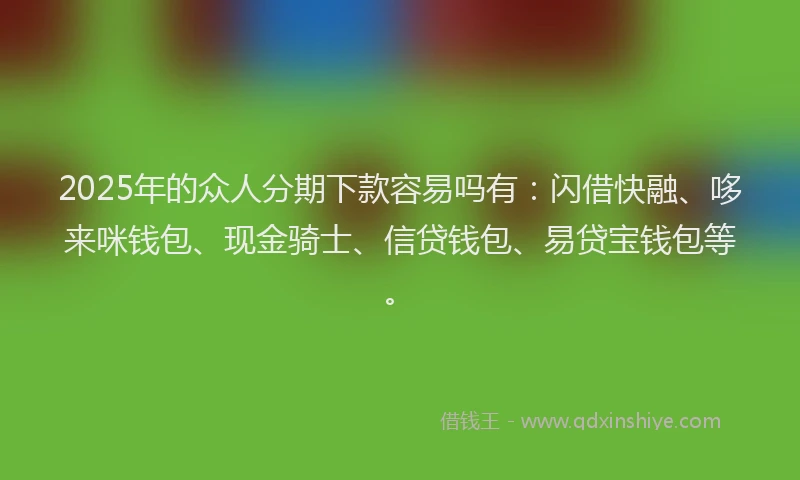 2025年的众人分期下款容易吗有：闪借快融、哆来咪钱包、现金骑士、信贷钱包、易贷宝钱包等。