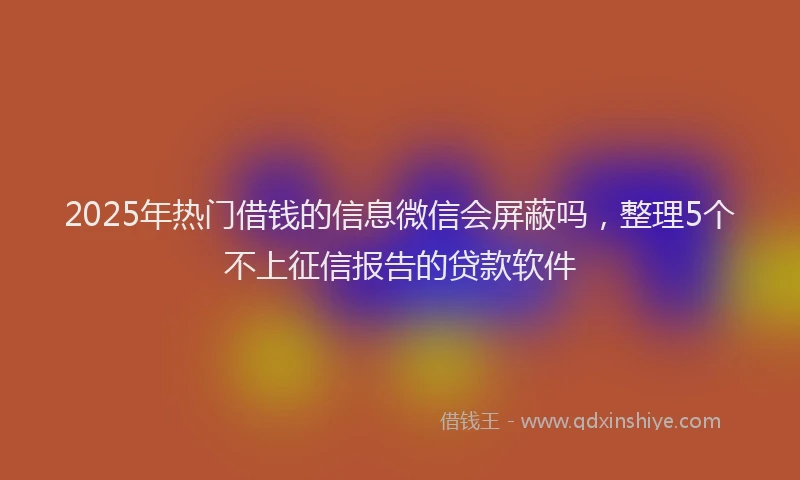 2025年热门借钱的信息微信会屏蔽吗，整理5个不上征信报告的贷款软件