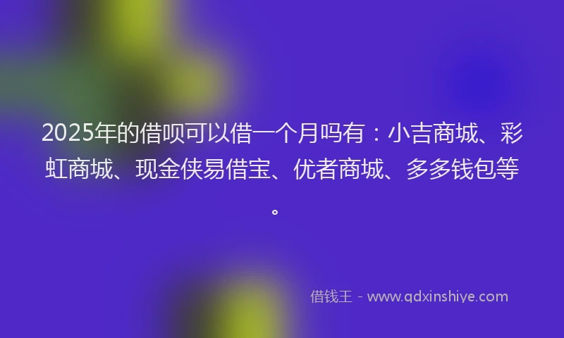 2025年的借呗可以借一个月吗有：小吉商城、彩虹商城、现金侠易借宝、优者商城、多多钱包等。