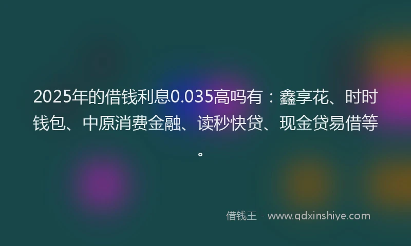 2025年的借钱利息0.035高吗有：鑫享花、时时钱包、中原消费金融、读秒快贷、现金贷易借等。