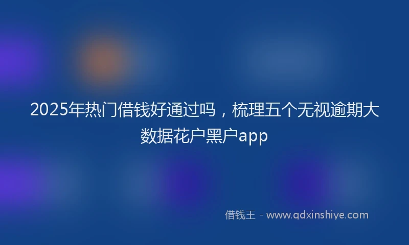 2025年热门借钱好通过吗，梳理五个无视逾期大数据花户黑户app
