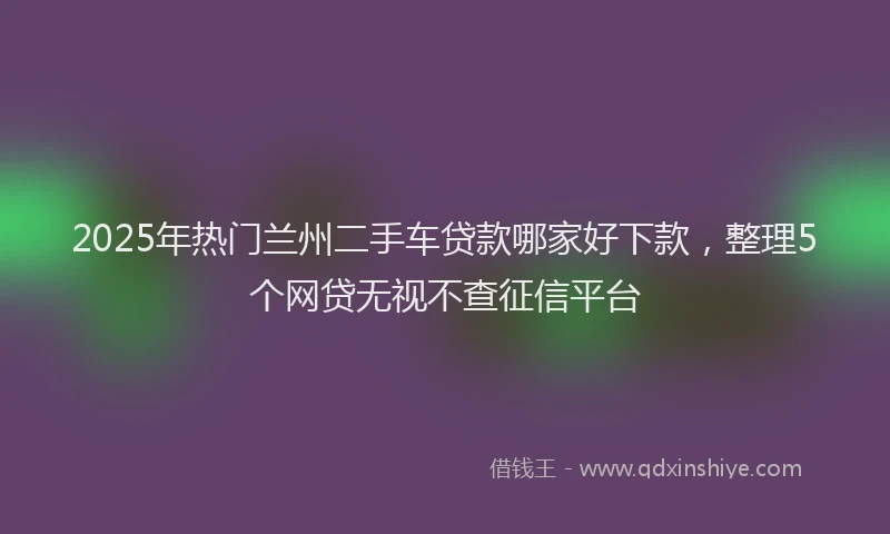 2025年热门兰州二手车贷款哪家好下款，整理5个网贷无视不查征信平台