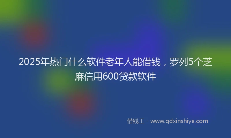 2025年热门什么软件老年人能借钱，罗列5个芝麻信用600贷款软件