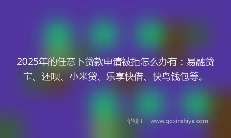 2025年的任意下贷款申请被拒怎么办有：易融贷宝、还呗、小米贷、乐享快借、快鸟钱包等。