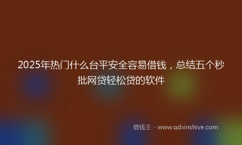 2025年热门什么台平安全容易借钱，总结五个秒批网贷轻松贷的软件