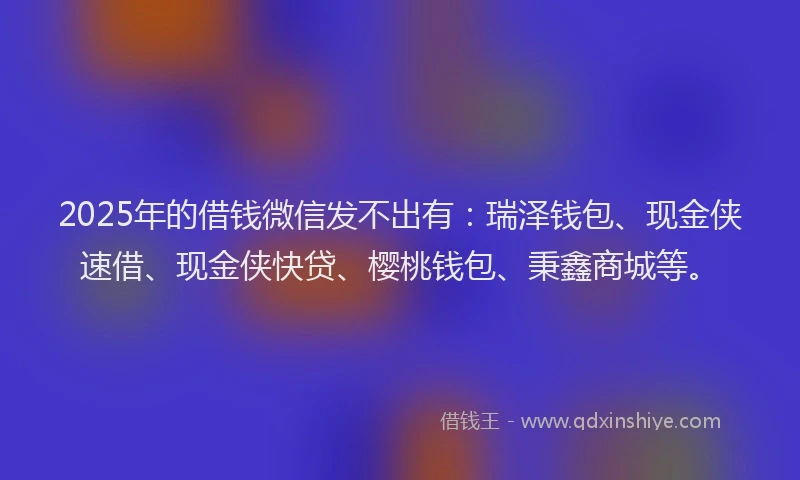 2025年的借钱微信发不出有：瑞泽钱包、现金侠速借、现金侠快贷、樱桃钱包、秉鑫商城等。