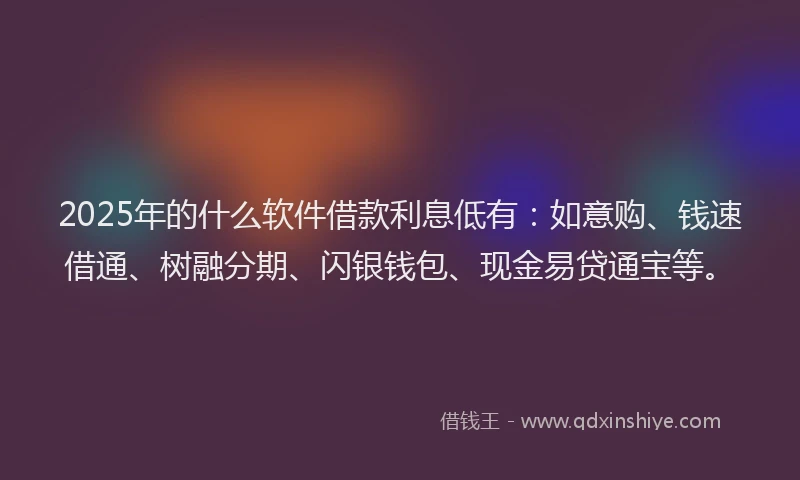 2025年的什么软件借款利息低有：如意购、钱速借通、树融分期、闪银钱包、现金易贷通宝等。