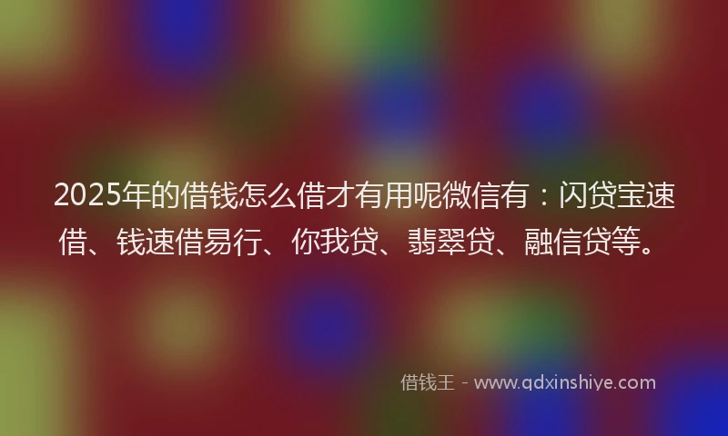 2025年的借钱怎么借才有用呢微信有：闪贷宝速借、钱速借易行、你我贷、翡翠贷、融信贷等。