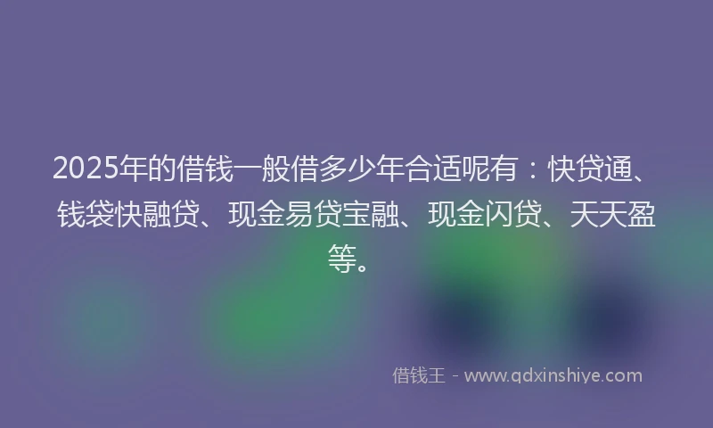 2025年的借钱一般借多少年合适呢有：快贷通、钱袋快融贷、现金易贷宝融、现金闪贷、天天盈等。