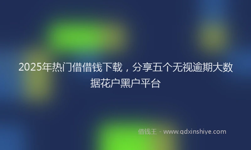 2025年热门借借钱下载，分享五个无视逾期大数据花户黑户平台