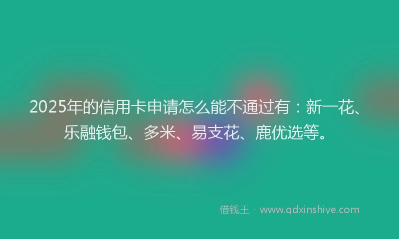 2025年的信用卡申请怎么能不通过有：新一花、乐融钱包、多米、易支花、鹿优选等。