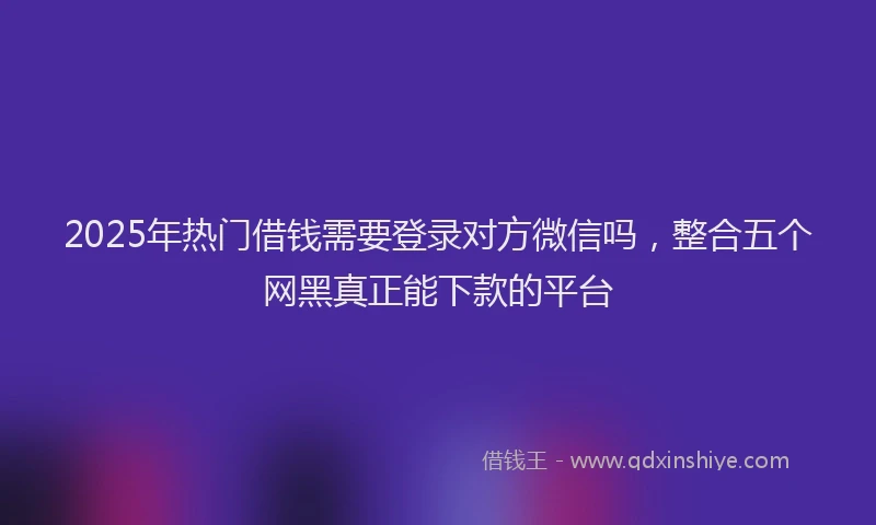 2025年热门借钱需要登录对方微信吗，整合五个网黑真正能下款的平台