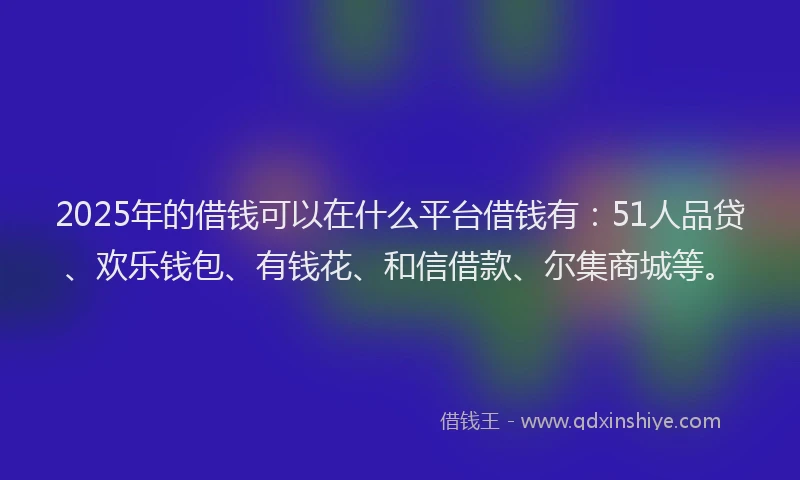2025年的借钱可以在什么平台借钱有：51人品贷、欢乐钱包、有钱花、和信借款、尔集商城等。