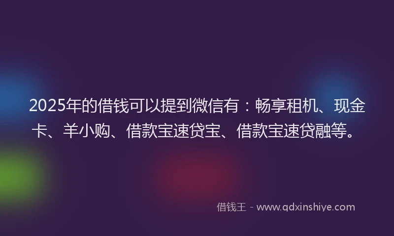 2025年的借钱可以提到微信有：畅享租机、现金卡、羊小购、借款宝速贷宝、借款宝速贷融等。