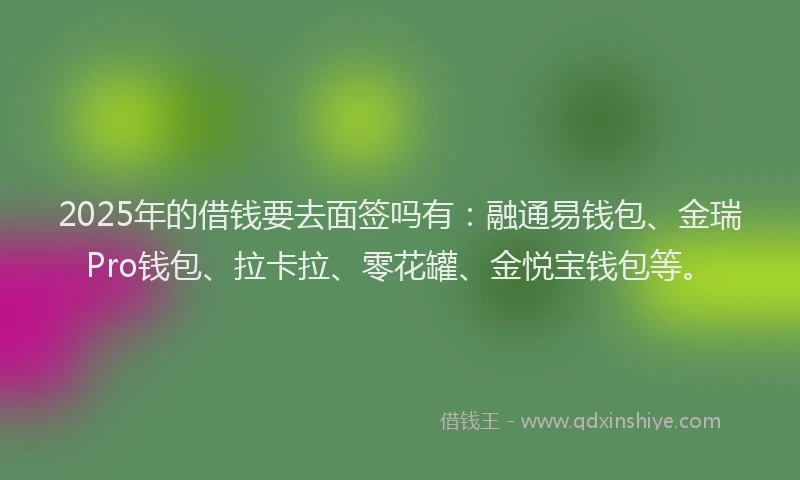 2025年的借钱要去面签吗有：融通易钱包、金瑞Pro钱包、拉卡拉、零花罐、金悦宝钱包等。