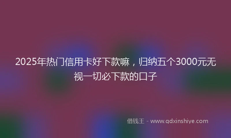 2025年热门信用卡好下款嘛，归纳五个3000元无视一切必下款的口子