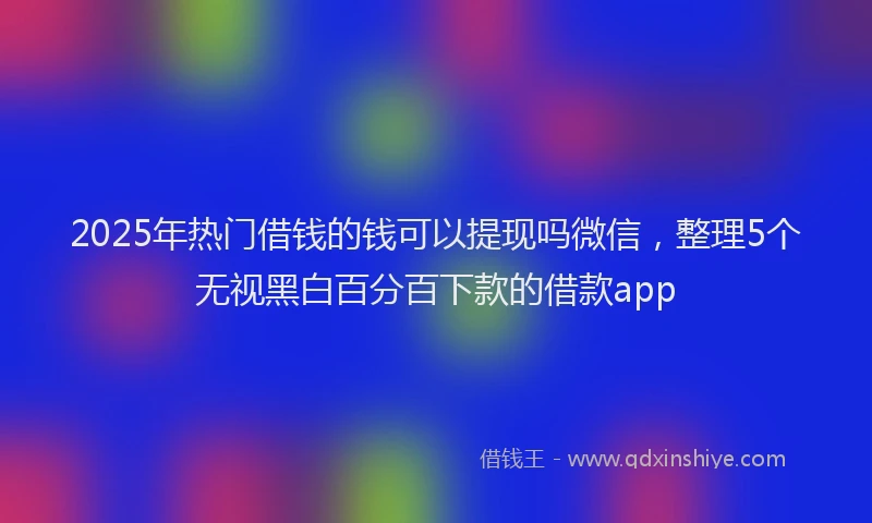 2025年热门借钱的钱可以提现吗微信，整理5个无视黑白百分百下款的借款app