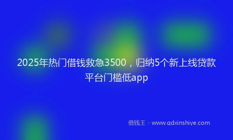 2025年热门借钱救急3500，归纳5个新上线贷款平台门槛低app