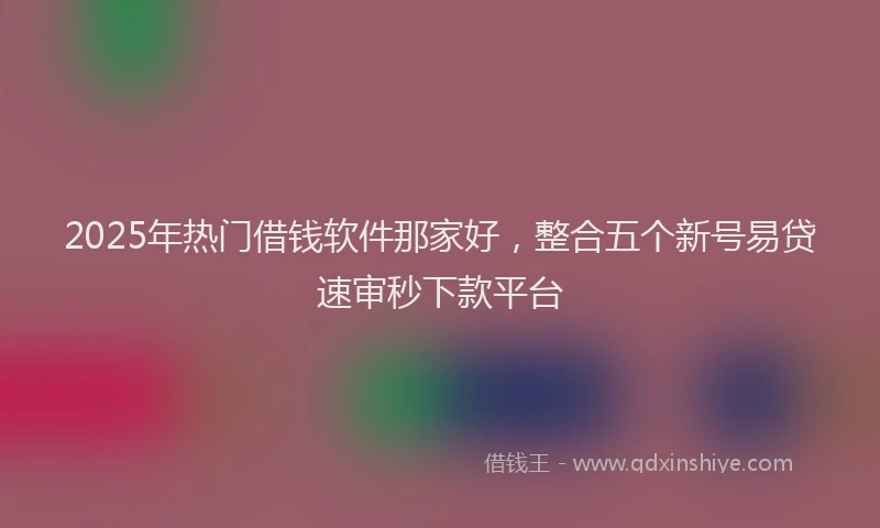 2025年热门借钱软件那家好，整合五个新号易贷速审秒下款平台